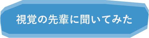 視覚の先輩たちに聞いてみた